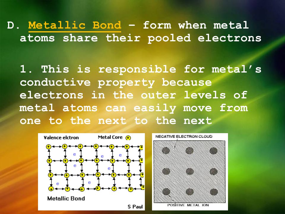 D. Metallic Bond – form when metal atoms share their pooled electrons 1. This is responsible for metal’s conductive property because electrons in the outer levels of metal atoms can easily move from one to the next to the next