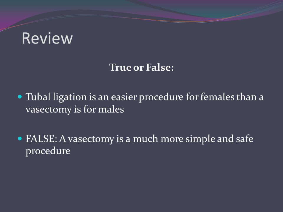 Review True or False: Tubal ligation is an easier procedure for females than a vasectomy is for males.