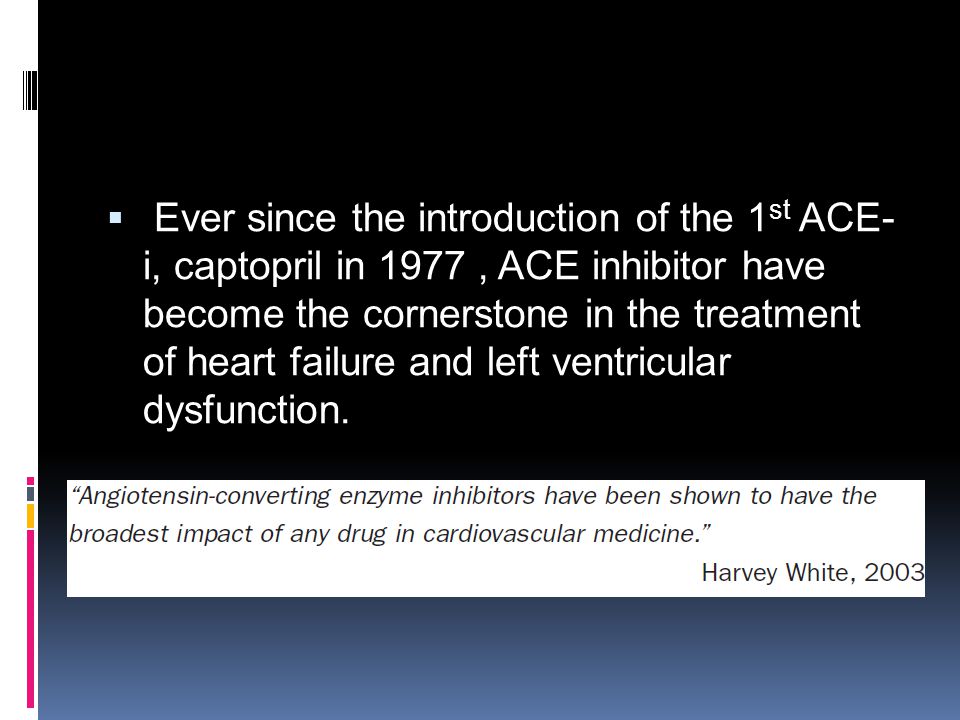 Ever since the introduction of the 1st ACE-i, captopril in 1977 , ACE inhibitor have become the cornerstone in the treatment of heart failure and left ventricular dysfunction.
