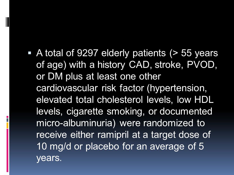 A total of 9297 elderly patients (> 55 years of age) with a history CAD, stroke, PVOD, or DM plus at least one other cardiovascular risk factor (hypertension, elevated total cholesterol levels, low HDL levels, cigarette smoking, or documented micro-albuminuria) were randomized to receive either ramipril at a target dose of 10 mg/d or placebo for an average of 5 years.