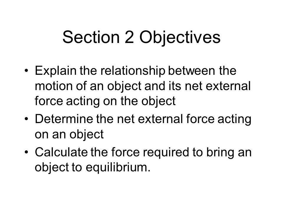 Section 2 Objectives Explain the relationship between the motion of an object and its net external force acting on the object.