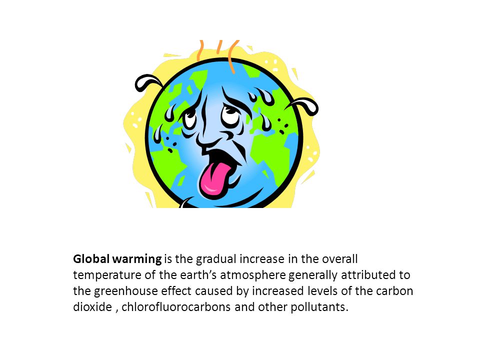 Global warming is the gradual increase in the overall temperature of the earth’s atmosphere generally attributed to the greenhouse effect caused by increased levels of the carbon dioxide , chlorofluorocarbons and other pollutants.