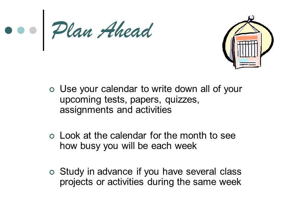 Plan Ahead Use your calendar to write down all of your upcoming tests, papers, quizzes, assignments and activities.