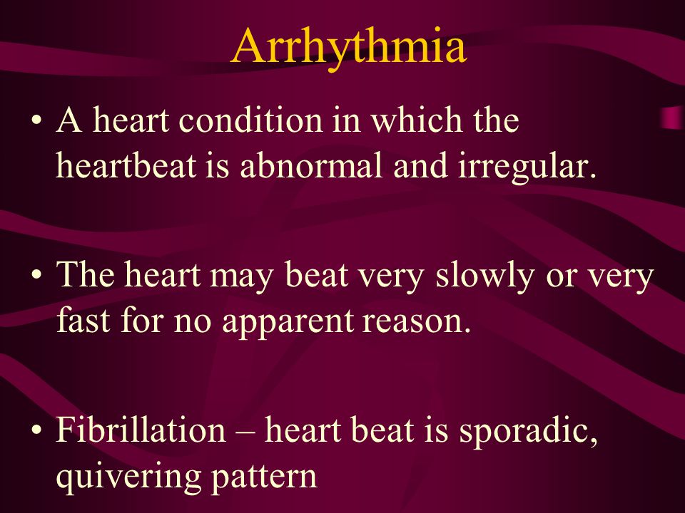 Arrhythmia A heart condition in which the heartbeat is abnormal and irregular. The heart may beat very slowly or very fast for no apparent reason.