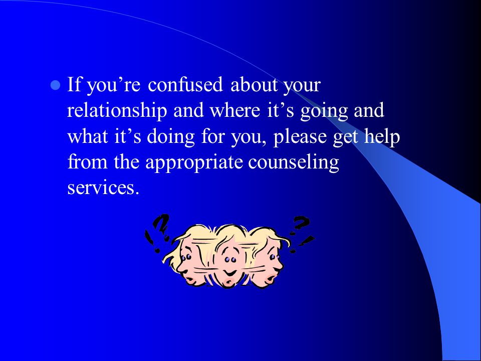 If you’re confused about your relationship and where it’s going and what it’s doing for you, please get help from the appropriate counseling services.