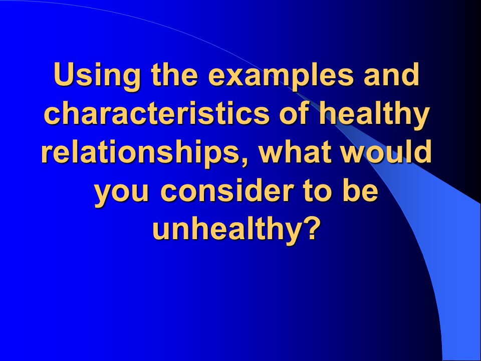 Using the examples and characteristics of healthy relationships, what would you consider to be unhealthy