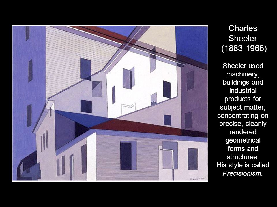 Charles Sheeler ( ) Sheeler used machinery, buildings and industrial products for subject matter, concentrating on precise, cleanly rendered geometrical forms and structures.