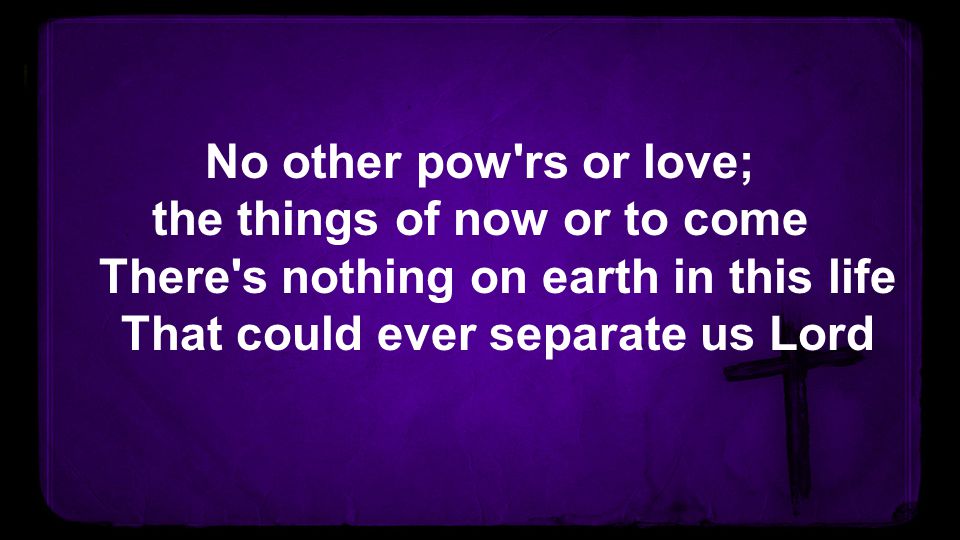 No other pow rs or love; the things of now or to come There s nothing on earth in this life That could ever separate us Lord