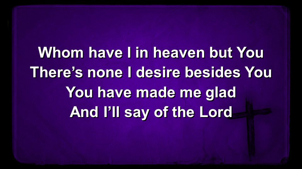 Whom have I in heaven but You There’s none I desire besides You You have made me glad And I’ll say of the Lord