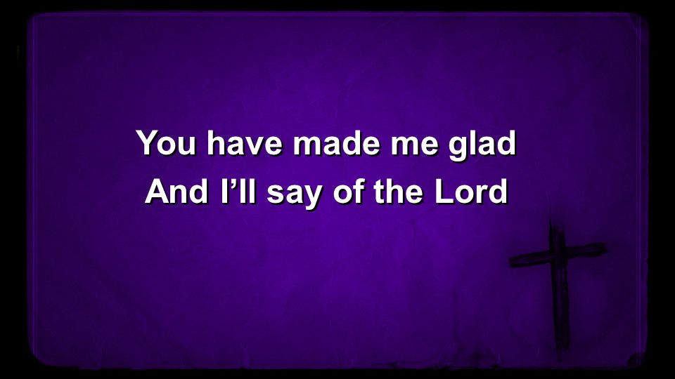 You have made me glad And I’ll say of the Lord