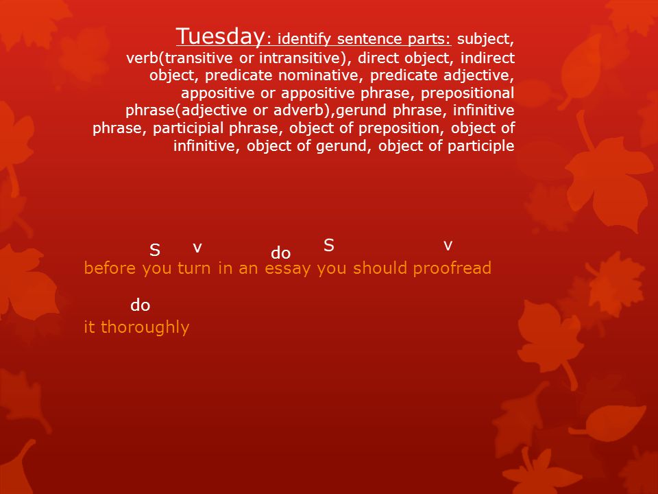 Tuesday: identify sentence parts: subject, verb(transitive or intransitive), direct object, indirect object, predicate nominative, predicate adjective, appositive or appositive phrase, prepositional phrase(adjective or adverb),gerund phrase, infinitive phrase, participial phrase, object of preposition, object of infinitive, object of gerund, object of participle
