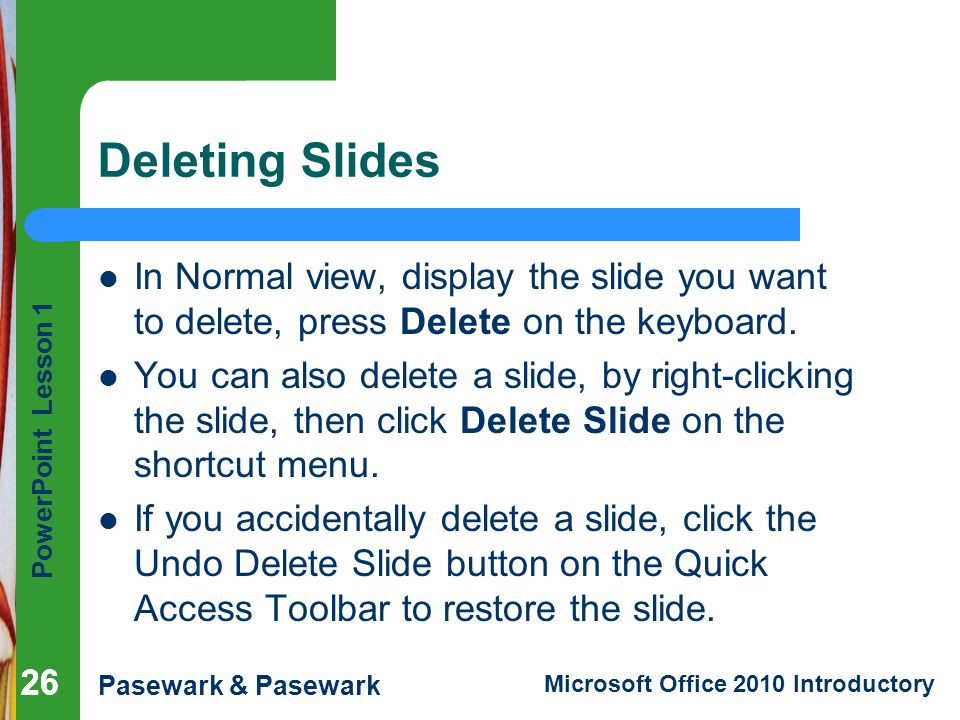 Deleting Slides In Normal view, display the slide you want to delete, press Delete on the keyboard.