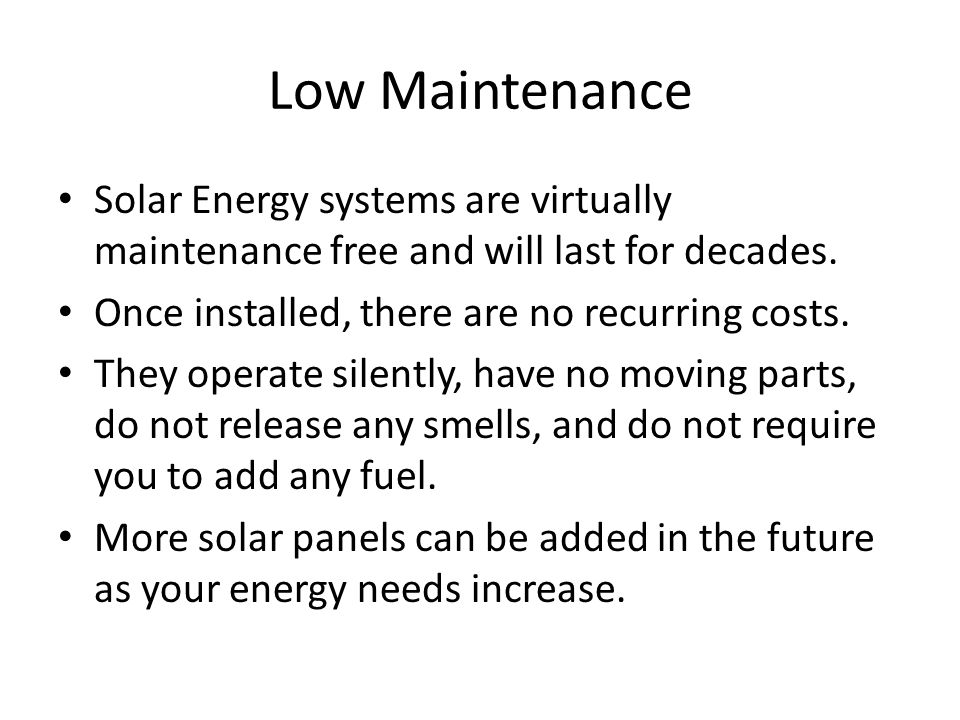 Low Maintenance Solar Energy systems are virtually maintenance free and will last for decades. Once installed, there are no recurring costs.