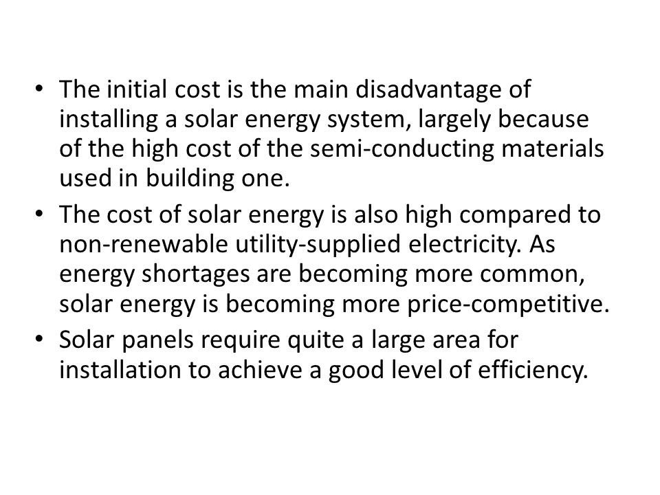The initial cost is the main disadvantage of installing a solar energy system, largely because of the high cost of the semi-conducting materials used in building one.