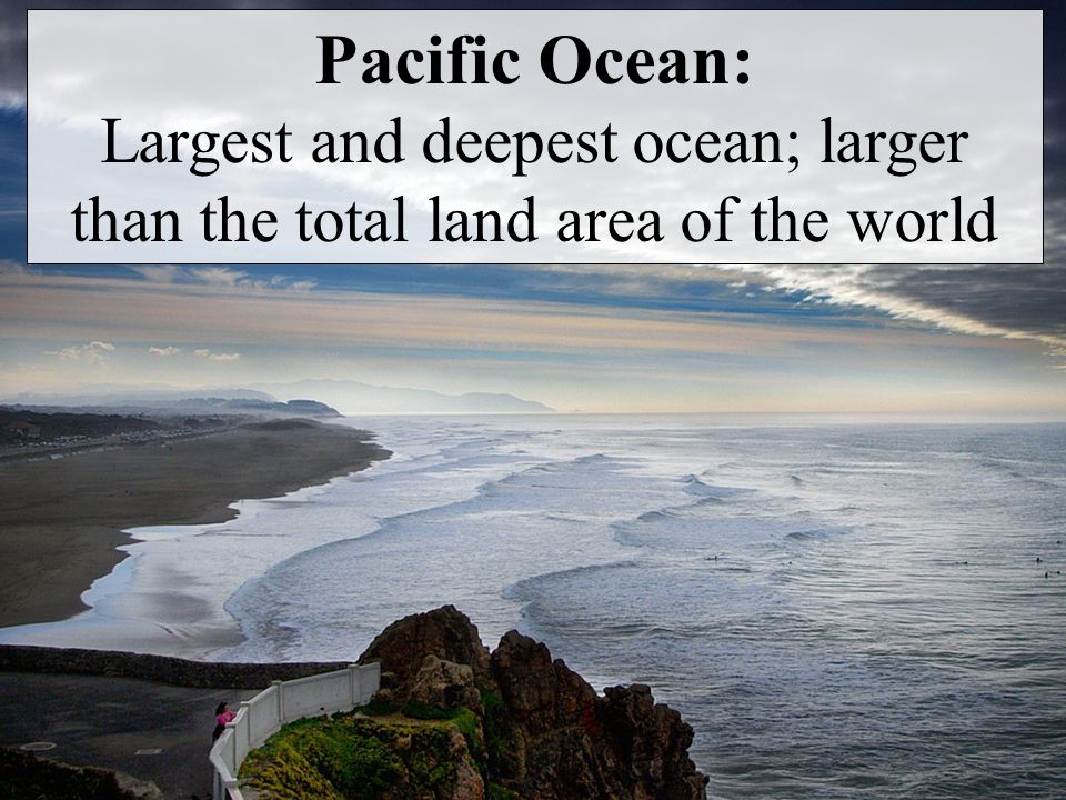 Pacific Ocean: Largest and deepest ocean; larger than the total land area of the world