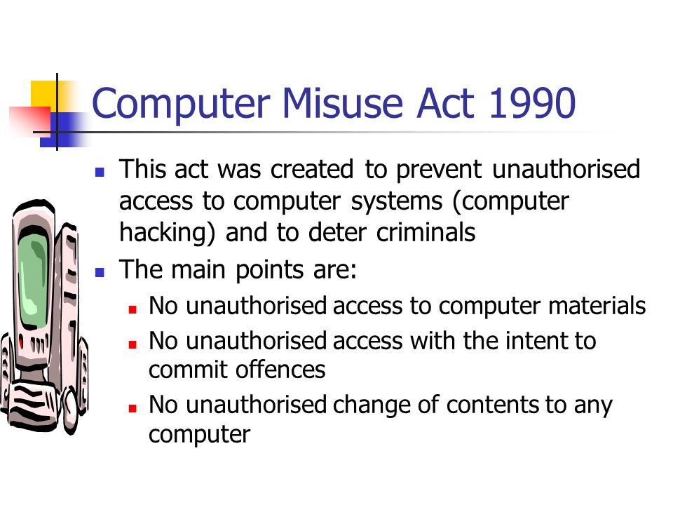 Computer Misuse Act 1990 This act was created to prevent unauthorised access to computer systems (computer hacking) and to deter criminals.