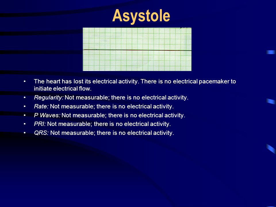 Asystole The heart has lost its electrical activity. There is no electrical pacemaker to initiate electrical flow.