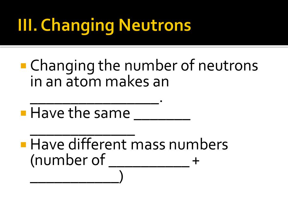III. Changing Neutrons Changing the number of neutrons in an atom makes an ________________. Have the same _______ _____________.
