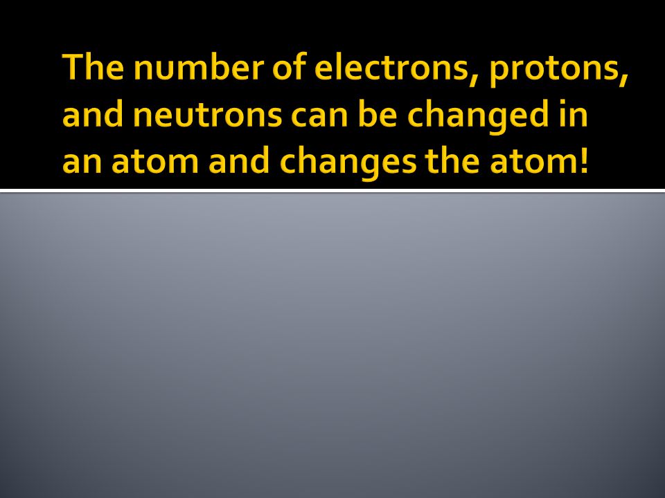 The number of electrons, protons, and neutrons can be changed in an atom and changes the atom!