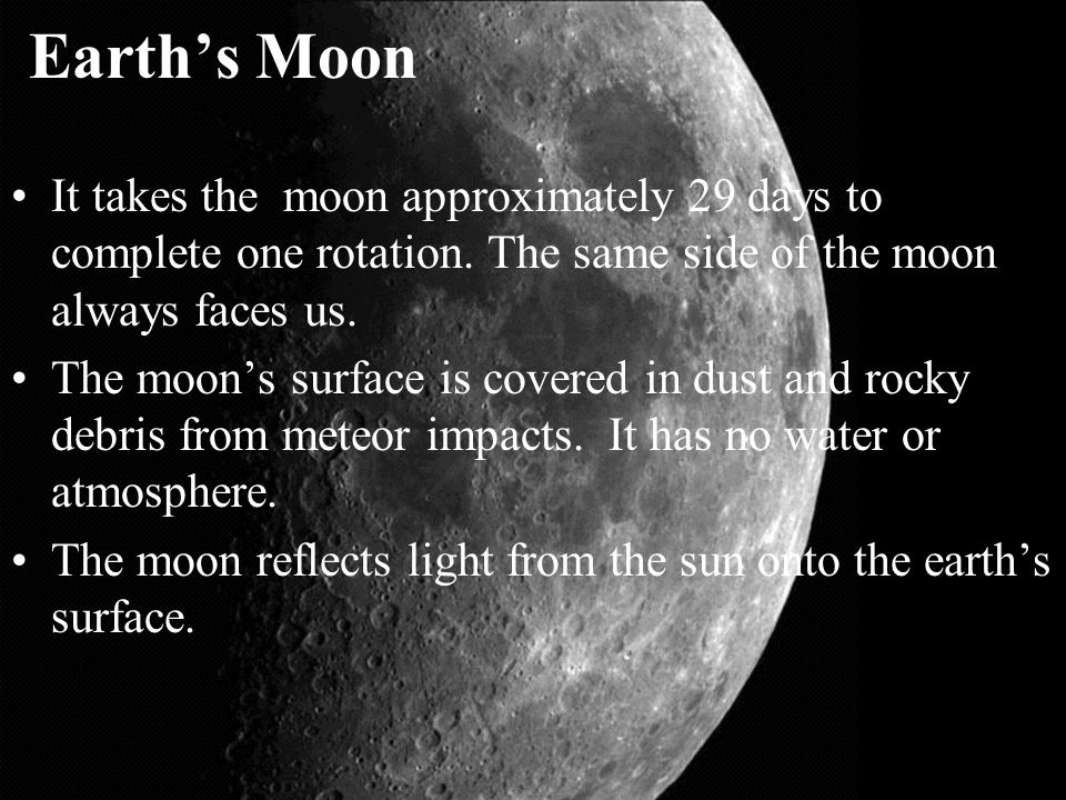 Earth’s Moon It takes the moon approximately 29 days to complete one rotation. The same side of the moon always faces us.