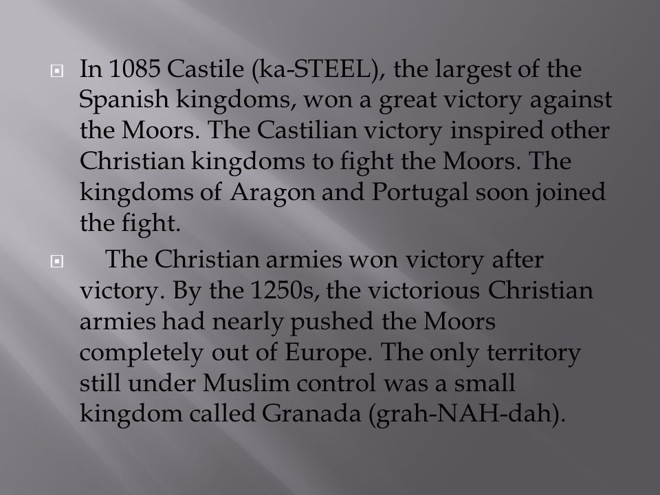 In 1085 Castile (ka-STEEL), the largest of the Spanish kingdoms, won a great victory against the Moors. The Castilian victory inspired other Christian kingdoms to fight the Moors. The kingdoms of Aragon and Portugal soon joined the fight.
