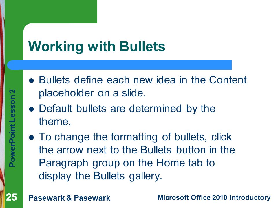 Working with Bullets Bullets define each new idea in the Content placeholder on a slide. Default bullets are determined by the theme.