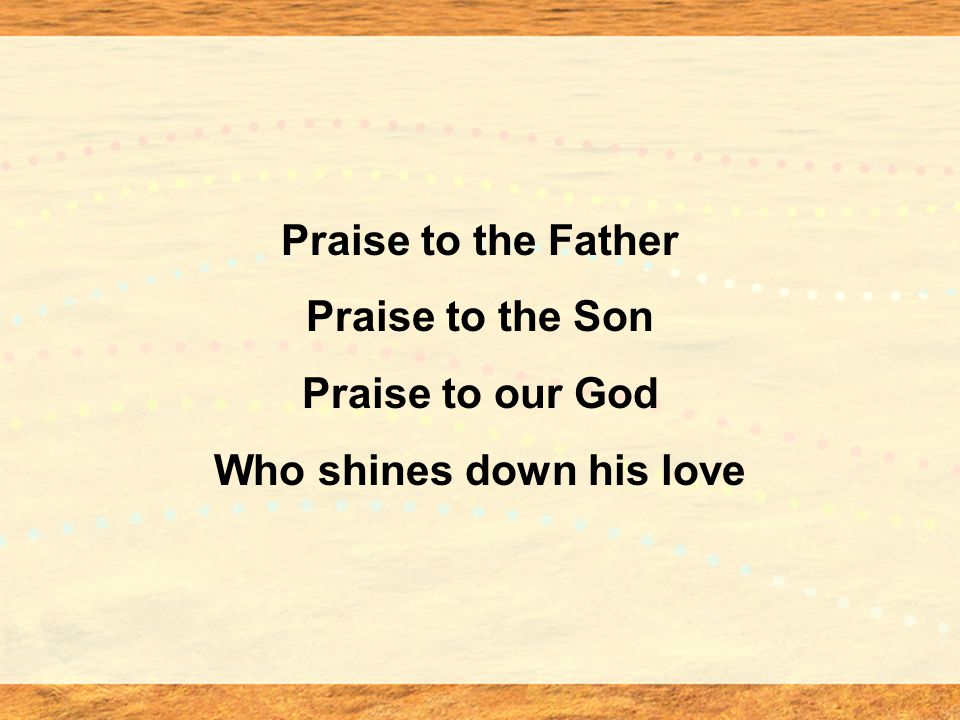 Praise to the Father Praise to the Son Praise to our God Who shines down his love