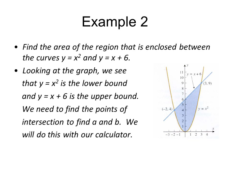 Example 2 Find the area of the region that is enclosed between the curves y = x2 and y = x + 6. Looking at the graph, we see.