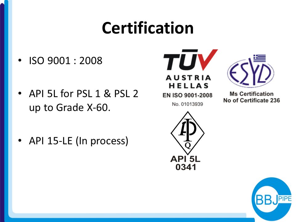 Certification ISO 9001 : 2008 API 5L for PSL 1 & PSL 2 up to Grade X-60. API 15-LE (In process)