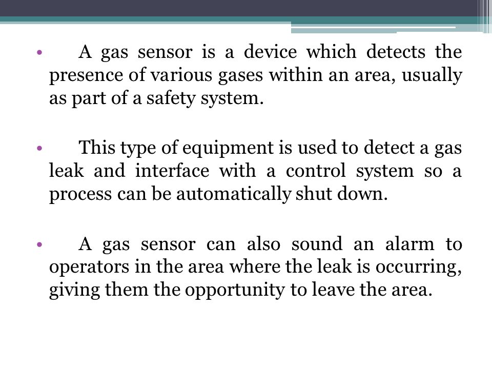 A gas sensor is a device which detects the presence of various gases within an area, usually as part of a safety system.