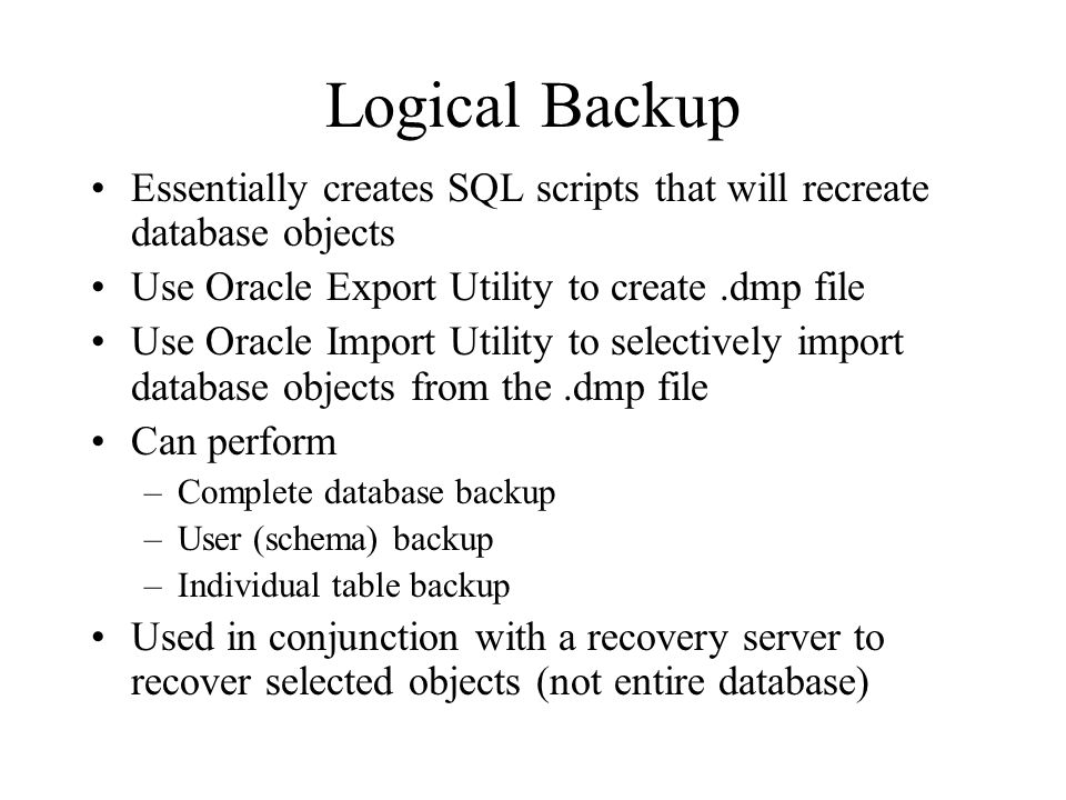 Logical Backup Essentially creates SQL scripts that will recreate database objects. Use Oracle Export Utility to create .dmp file.