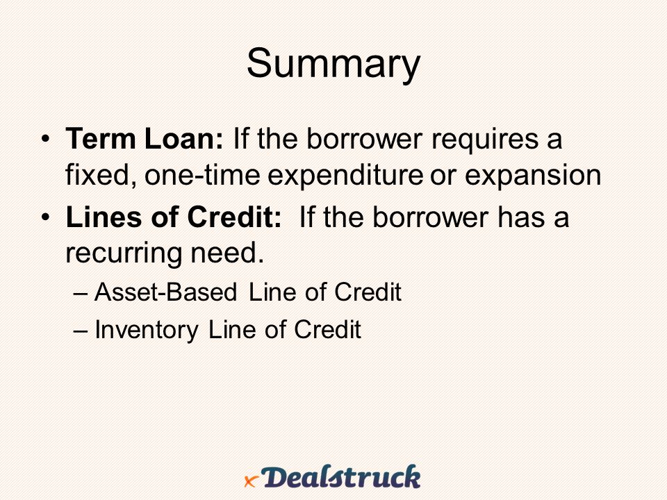 Summary Term Loan: If the borrower requires a fixed, one-time expenditure or expansion. Lines of Credit: If the borrower has a recurring need.