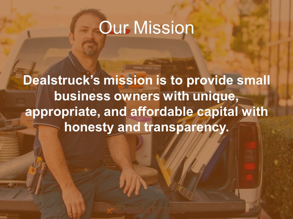 Our Mission Dealstruck’s mission is to provide small business owners with unique, appropriate, and affordable capital with honesty and transparency.