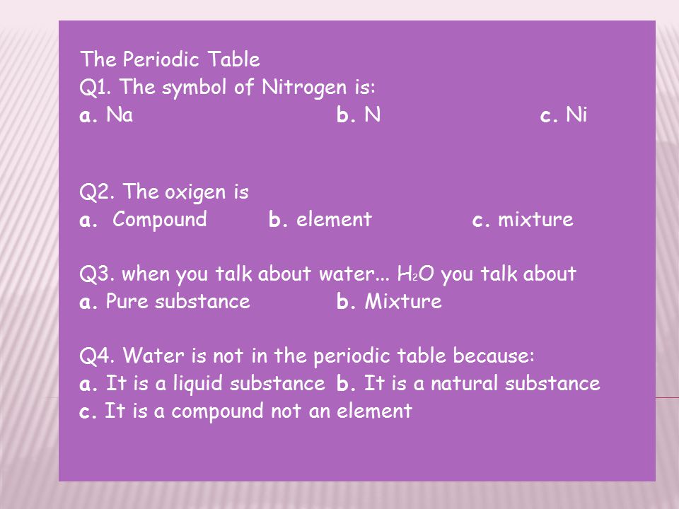 The Periodic Table Q1. The symbol of Nitrogen is: a. Na b. N c. Ni. Q2. The oxigen is. a. Compound b. element c. mixture.