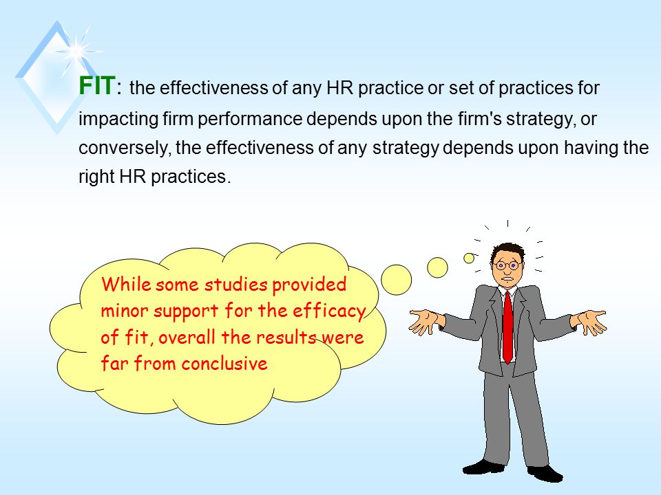 FIT: the effectiveness of any HR practice or set of practices for impacting firm performance depends upon the firm s strategy, or conversely, the effectiveness of any strategy depends upon having the right HR practices.