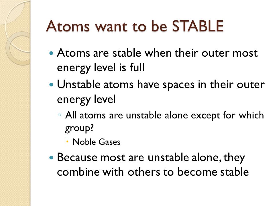 Atoms want to be STABLE Atoms are stable when their outer most energy level is full. Unstable atoms have spaces in their outer energy level.