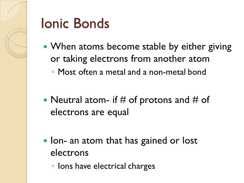 Ionic Bonds When atoms become stable by either giving or taking electrons from another atom. Most often a metal and a non-metal bond.