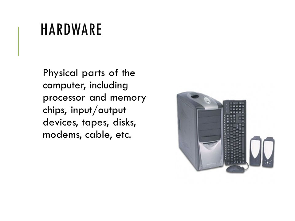 Hardware Physical parts of the computer, including processor and memory chips, input/output devices, tapes, disks, modems, cable, etc.