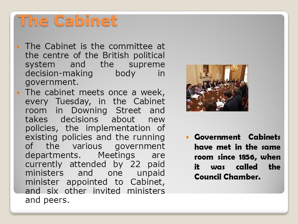 The Cabinet The Cabinet is the committee at the centre of the British political system and the supreme decision-making body in government.