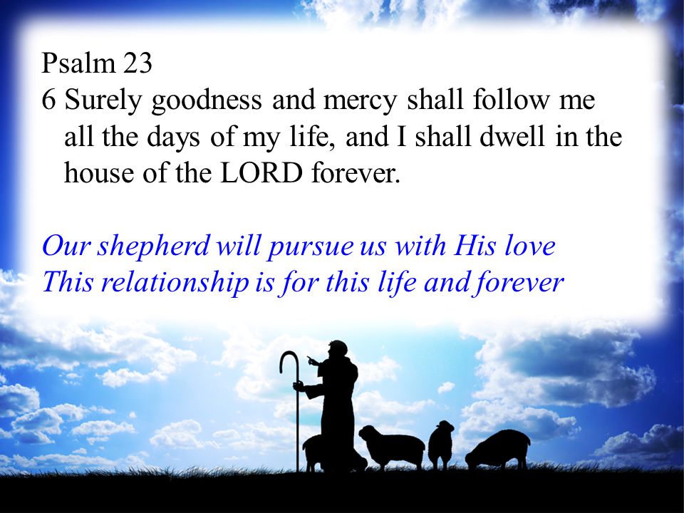 Psalm 23 6 Surely goodness and mercy shall follow me all the days of my life, and I shall dwell in the house of the LORD forever.