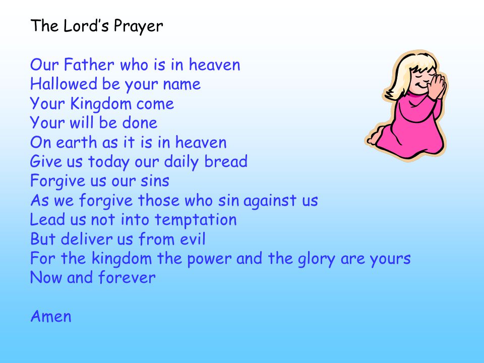 The Lord’s Prayer Our Father who is in heaven Hallowed be your name Your Kingdom come Your will be done On earth as it is in heaven Give us today our daily bread Forgive us our sins As we forgive those who sin against us Lead us not into temptation But deliver us from evil For the kingdom the power and the glory are yours Now and forever Amen