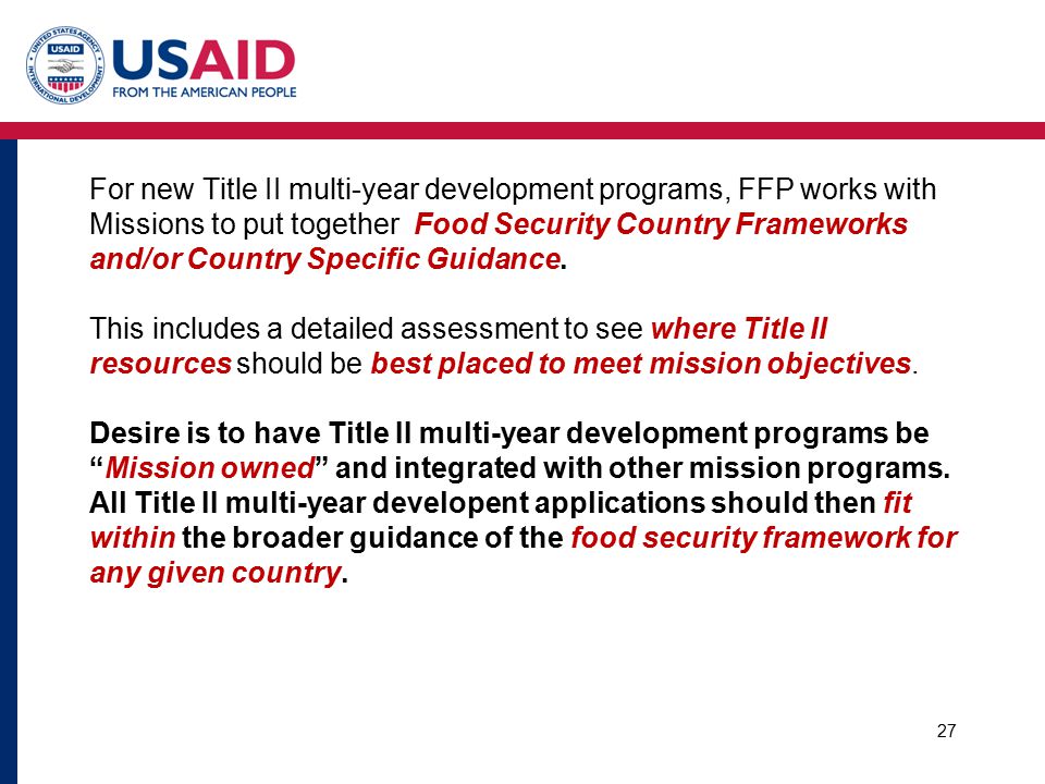 For new Title II multi-year development programs, FFP works with Missions to put together Food Security Country Frameworks and/or Country Specific Guidance. This includes a detailed assessment to see where Title II resources should be best placed to meet mission objectives. Desire is to have Title II multi-year development programs be Mission owned and integrated with other mission programs. All Title II multi-year developent applications should then fit within the broader guidance of the food security framework for any given country.