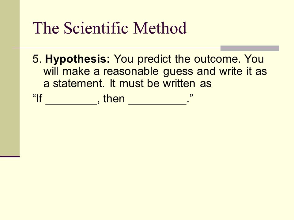 The Scientific Method 5. Hypothesis: You predict the outcome. You will make a reasonable guess and write it as a statement. It must be written as.