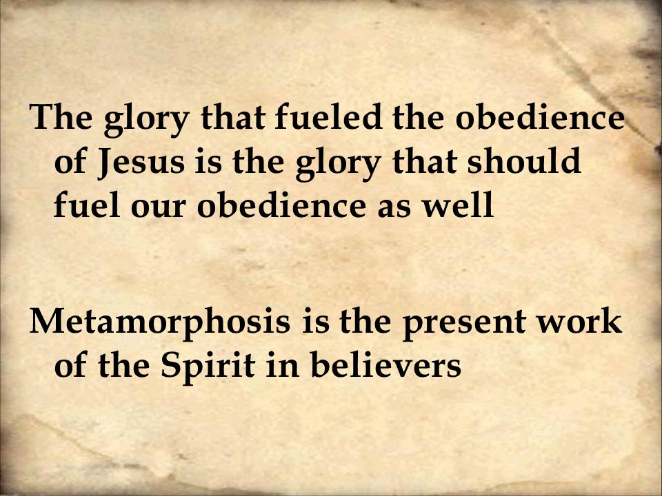 The glory that fueled the obedience of Jesus is the glory that should fuel our obedience as well Metamorphosis is the present work of the Spirit in believers