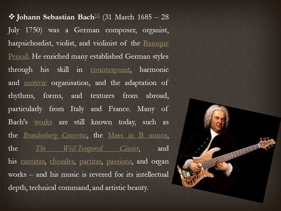Johann Sebastian Bach[1] (31 March 1685 – 28 July 1750) was a German composer, organist, harpsichordist, violist, and violinist of the Baroque Period.