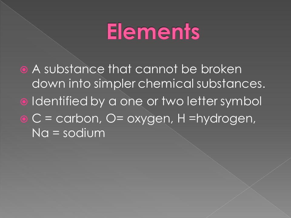 Elements A substance that cannot be broken down into simpler chemical substances. Identified by a one or two letter symbol.