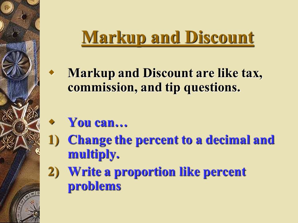 Markup and Discount Markup and Discount are like tax, commission, and tip questions. You can… Change the percent to a decimal and multiply.