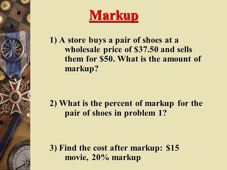 Markup 1) A store buys a pair of shoes at a wholesale price of $37.50 and sells them for $50. What is the amount of markup