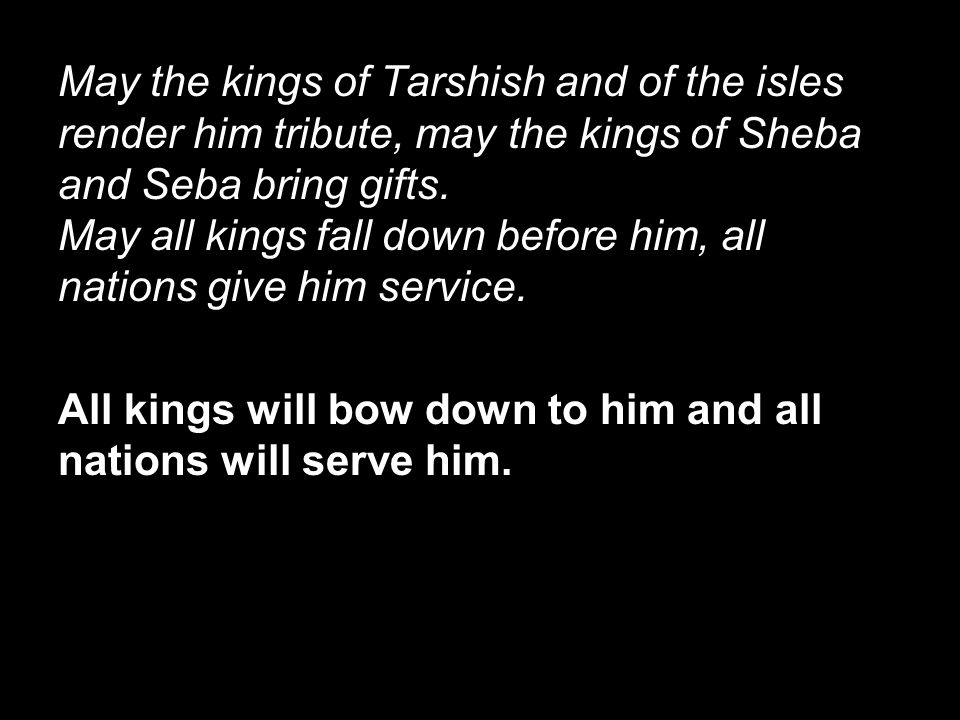 May the kings of Tarshish and of the isles render him tribute, may the kings of Sheba and Seba bring gifts. May all kings fall down before him, all nations give him service.