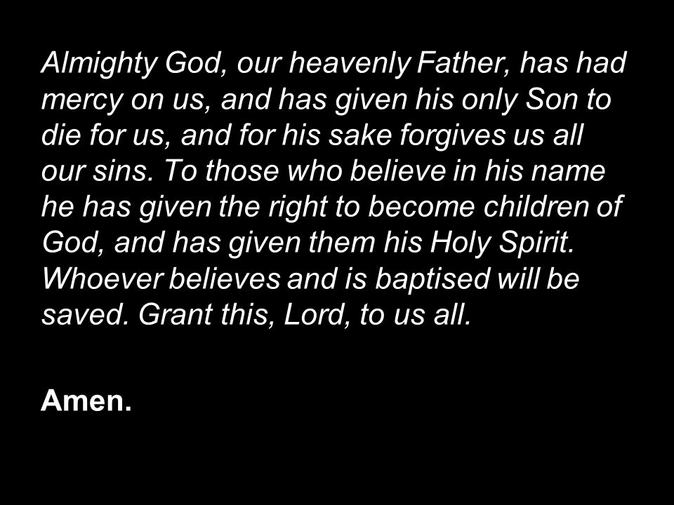 Almighty God, our heavenly Father, has had mercy on us, and has given his only Son to die for us, and for his sake forgives us all our sins. To those who believe in his name he has given the right to become children of God, and has given them his Holy Spirit. Whoever believes and is baptised will be saved. Grant this, Lord, to us all.